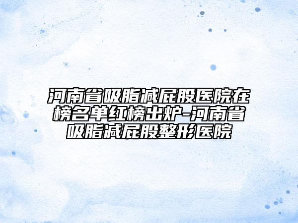 河南省吸脂减屁股医院在榜名单红榜出炉-河南省吸脂减屁股整形医院