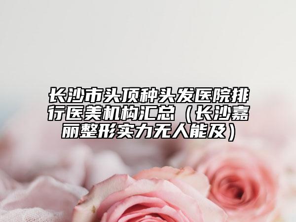 长沙市头顶种头发医院排行医美机构汇总（长沙嘉丽整形实力无人能及）