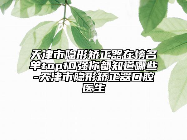 天津市隐形矫正器在榜名单top10强你都知道哪些-天津市隐形矫正器口腔医生