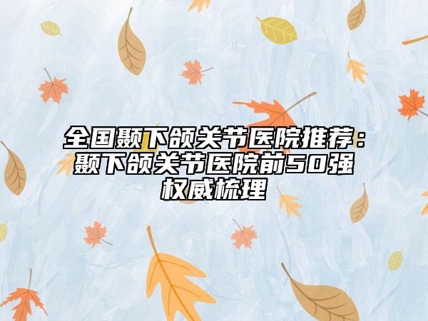 全国颞下颌关节医院推荐：颞下颌关节医院前50强权威梳理