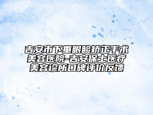 吉安市下垂眼睑矫正手术美容医院-吉安保士医疗美容诊所口碑评价反馈