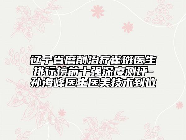 辽宁省磨削治疗雀斑医生排行榜前十强深度测评-孙海峰医生医美技术到位