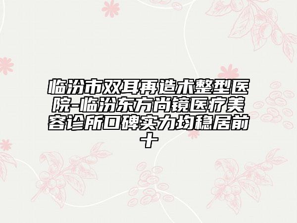 临汾市双耳再造术整型医院-临汾东方尚镜医疗美容诊所口碑实力均稳居前十