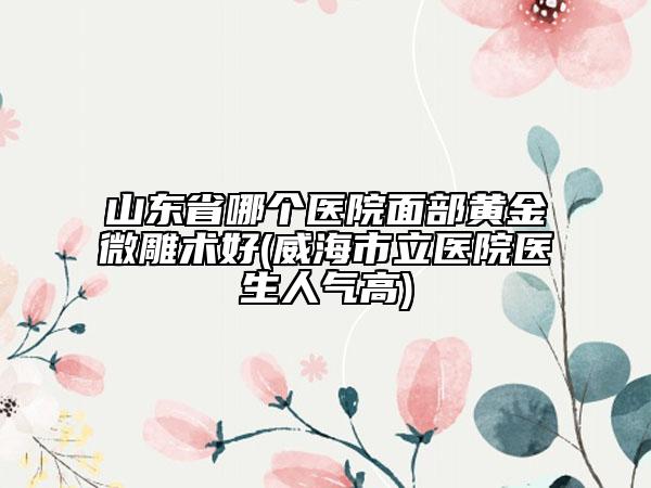 山东省哪个医院面部黄金微雕术好(威海市立医院医生人气高)