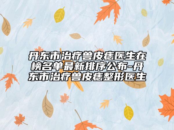 丹东市治疗兽皮痣医生在榜名单最新排序公布-丹东市治疗兽皮痣整形医生