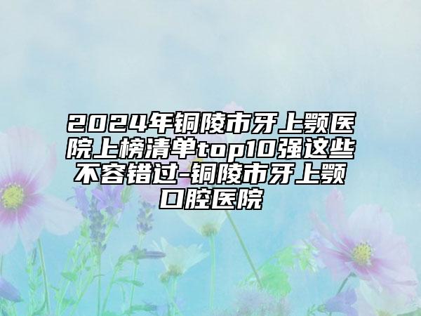 2024年铜陵市牙上颚医院上榜清单top10强这些不容错过-铜陵市牙上颚口腔医院