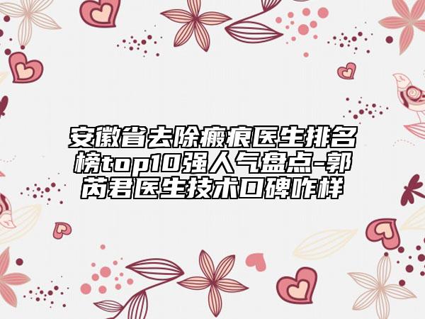 安徽省去除瘢痕医生排名榜top10强人气盘点-郭芮君医生技术口碑咋样