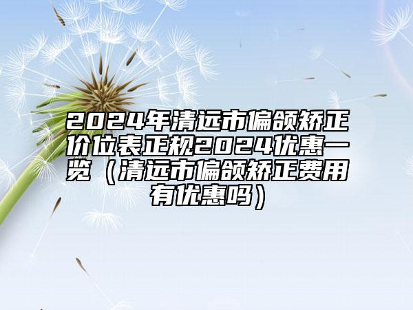 2024年清远市偏颌矫正价位表正规2024优惠一览（清远市偏颌矫正费用有优惠吗）