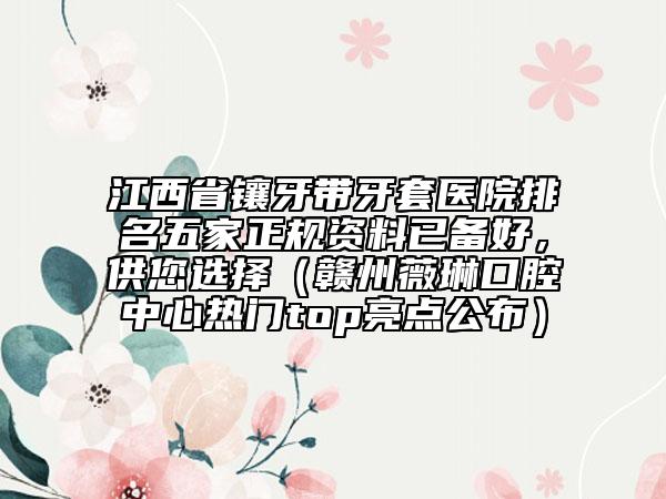 江西省镶牙带牙套医院排名五家正规资料已备好，供您选择（赣州薇琳口腔中心热门top亮点公布）