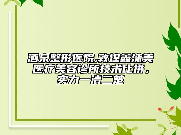 酒泉整形医院,敦煌鑫涞美医疗美容诊所技术比拼，实力一清二楚