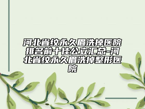 河北省纹永久眉洗掉医院排名前十佳公立汇总-河北省纹永久眉洗掉整形医院