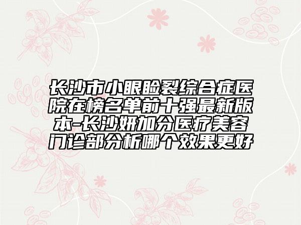 长沙市小眼睑裂综合症医院在榜名单前十强最新版本-长沙妍加分医疗美容门诊部分析哪个效果更好