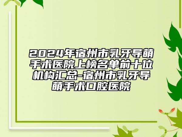 2024年宿州市乳牙导萌手术医院上榜名单前十位机构汇总-宿州市乳牙导萌手术口腔医院