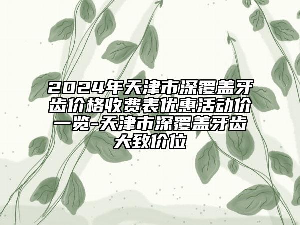 2024年天津市深覆盖牙齿价格收费表优惠活动价一览-天津市深覆盖牙齿大致价位