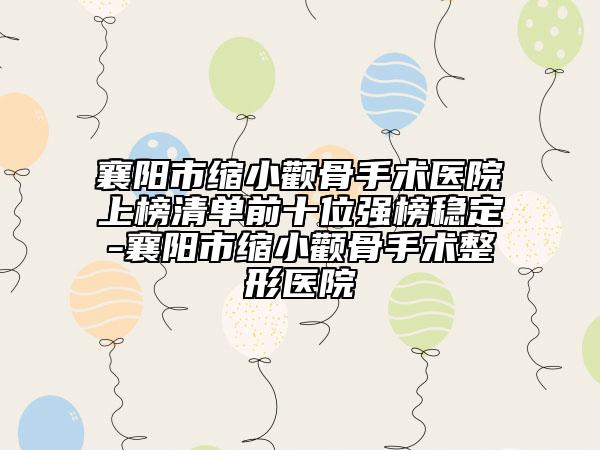 襄阳市缩小颧骨手术医院上榜清单前十位强榜稳定-襄阳市缩小颧骨手术整形医院