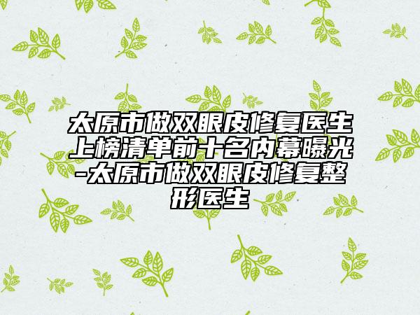 太原市做双眼皮修复医生上榜清单前十名内幕曝光-太原市做双眼皮修复整形医生