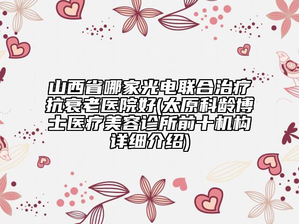 山西省哪家光电联合治疗抗衰老医院好(太原科龄博士医疗美容诊所前十机构详细介绍)