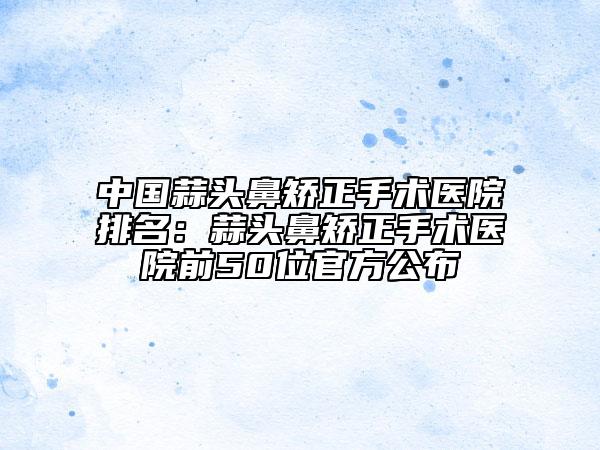 中国蒜头鼻矫正手术医院排名：蒜头鼻矫正手术医院前50位官方公布