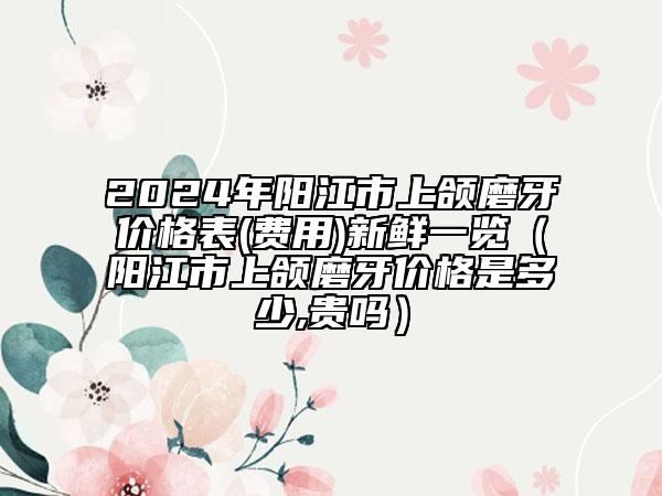 2024年阳江市上颌磨牙价格表(费用)新鲜一览（阳江市上颌磨牙价格是多少,贵吗）