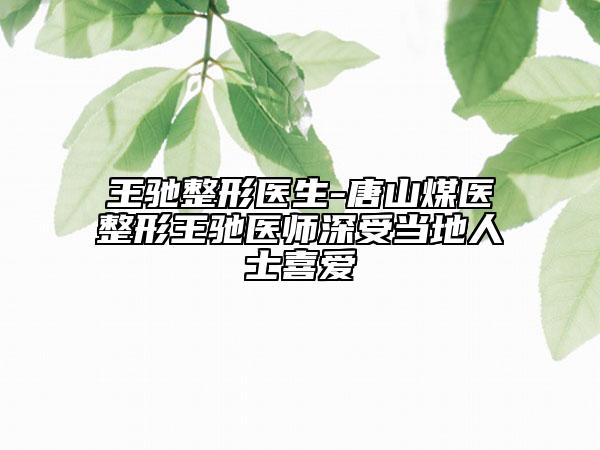 王驰整形医生-唐山煤医整形王驰医师深受当地人士喜爱