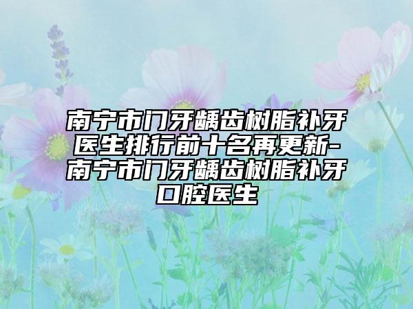 南宁市门牙龋齿树脂补牙医生排行前十名再更新-南宁市门牙龋齿树脂补牙口腔医生