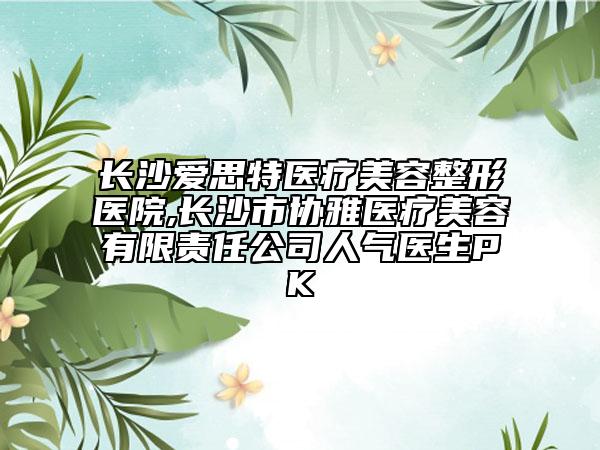 长沙爱思特医疗美容整形医院,长沙市协雅医疗美容有限责任公司人气医生PK