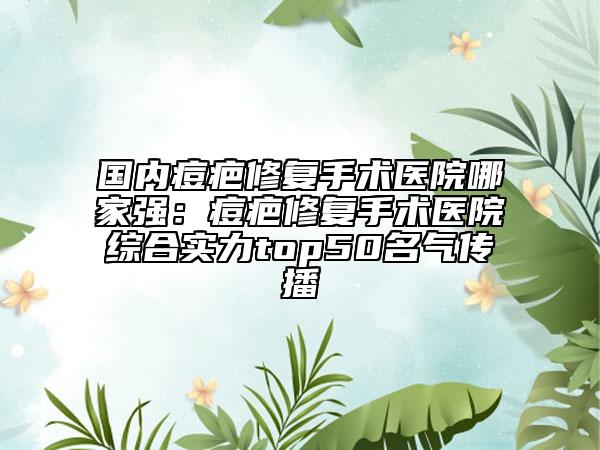 国内痘疤修复手术医院哪家强：痘疤修复手术医院综合实力top50名气传播