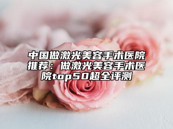 中国做激光美容手术医院推荐：做激光美容手术医院top50超全评测