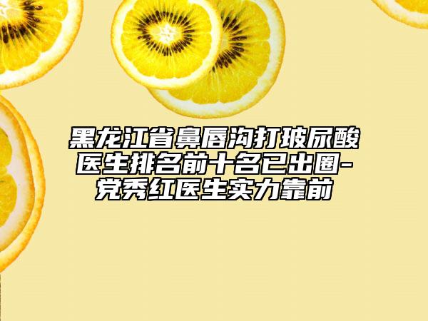 黑龙江省鼻唇沟打玻尿酸医生排名前十名已出圈-党秀红医生实力靠前