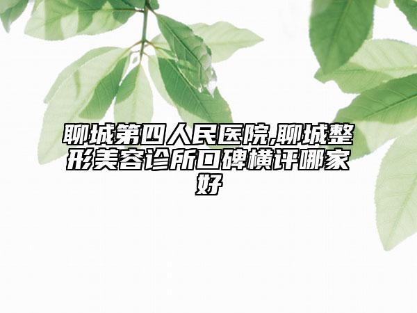 聊城第四人民医院,聊城整形美容诊所口碑横评哪家好