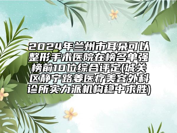 2024年兰州市耳朵可以整形手术医院在榜名单强榜前10位综合评定(城关区静宁路姜医疗美容外科诊所实力派机构稳中求胜)