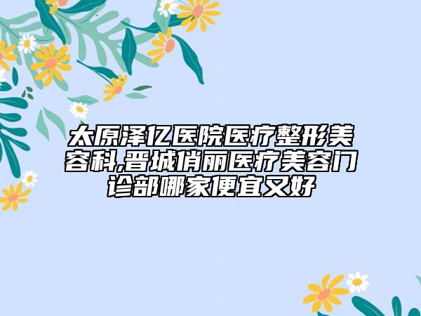 太原泽亿医院医疗整形美容科,晋城俏丽医疗美容门诊部哪家便宜又好