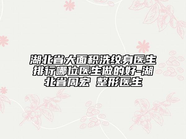 湖北省大面积洗纹身医生排行哪位医生做的好-湖北省周宏礽整形医生