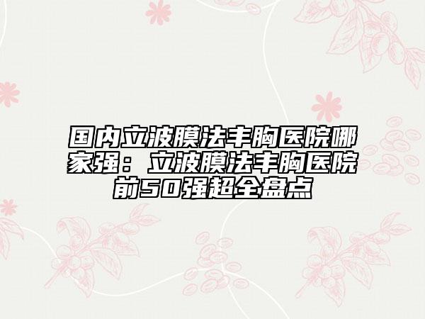 国内立波膜法丰胸医院哪家强：立波膜法丰胸医院前50强超全盘点