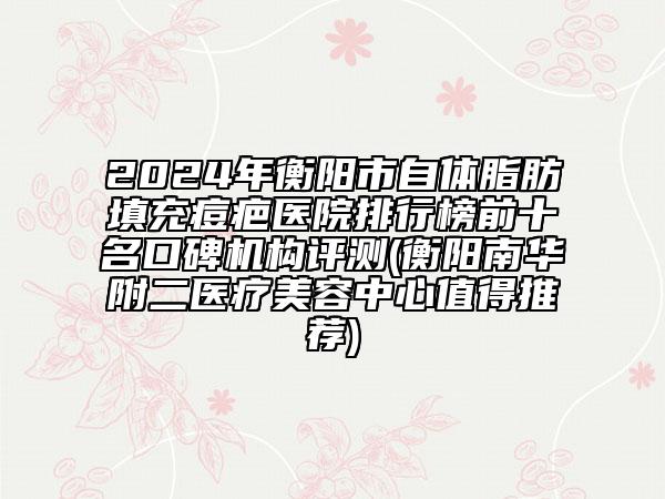 2024年衡阳市自体脂肪填充痘疤医院排行榜前十名口碑机构评测(衡阳南华附二医疗美容中心值得推荐)