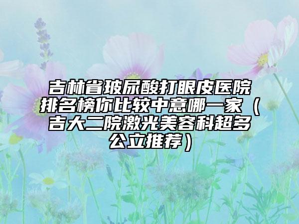 吉林省玻尿酸打眼皮医院排名榜你比较中意哪一家（吉大二院激光美容科超多公立推荐）