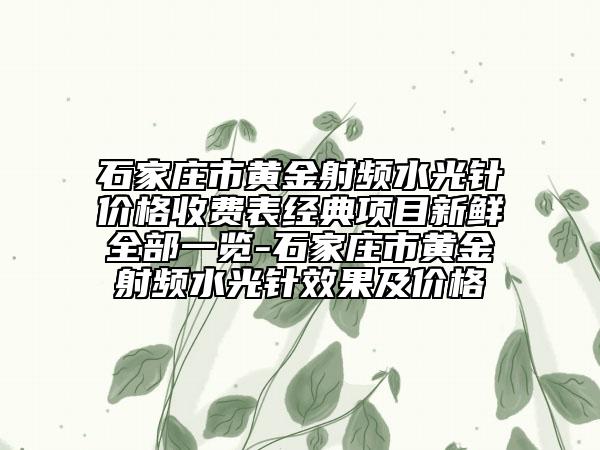 石家庄市黄金射频水光针价格收费表经典项目新鲜全部一览-石家庄市黄金射频水光针效果及价格