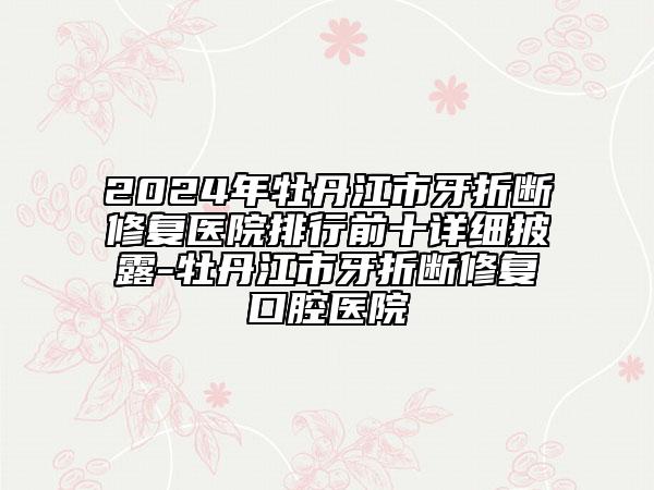 2024年牡丹江市牙折断修复医院排行前十详细披露-牡丹江市牙折断修复口腔医院