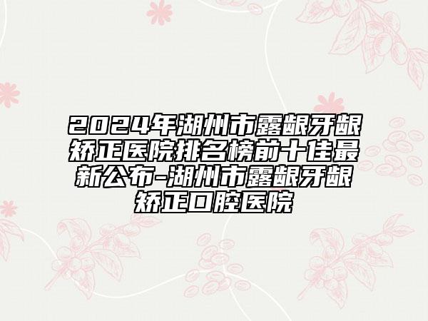 2024年湖州市露龈牙龈矫正医院排名榜前十佳最新公布-湖州市露龈牙龈矫正口腔医院