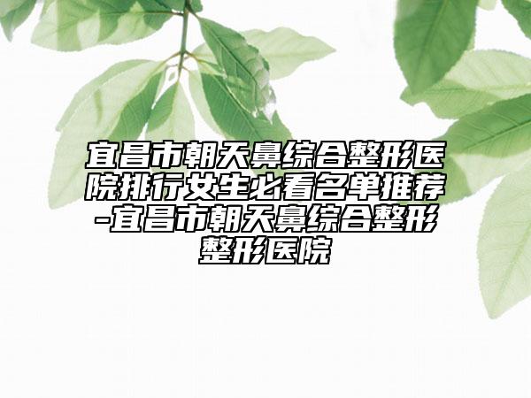 宜昌市朝天鼻综合整形医院排行女生必看名单推荐-宜昌市朝天鼻综合整形整形医院