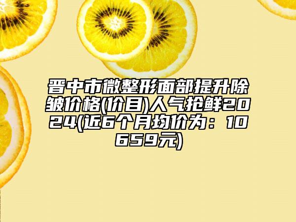 晋中市微整形面部提升除皱价格(价目)人气抢鲜2024(近6个月均价为：10659元)