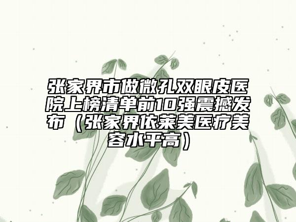 张家界市做微孔双眼皮医院上榜清单前10强震撼发布（张家界依莱美医疗美容水平高）