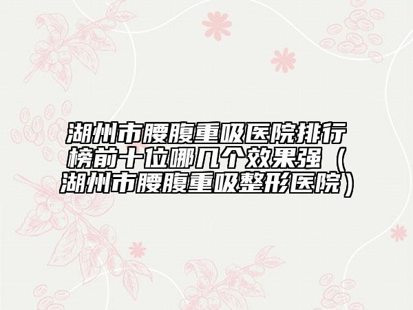 湖州市腰腹重吸医院排行榜前十位哪几个效果强（湖州市腰腹重吸整形医院）