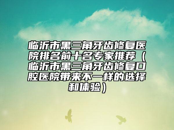 临沂市黑三角牙齿修复医院排名前十名专家推荐（临沂市黑三角牙齿修复口腔医院带来不一样的选择和体验）