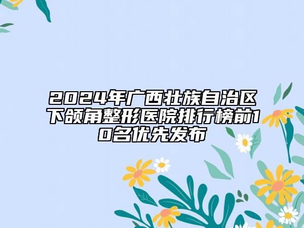 2024年广西壮族自治区下颌角整形医院排行榜前10名优先发布