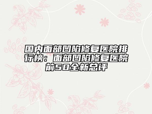 国内面部凹陷修复医院排行榜：面部凹陷修复医院前50全新总评