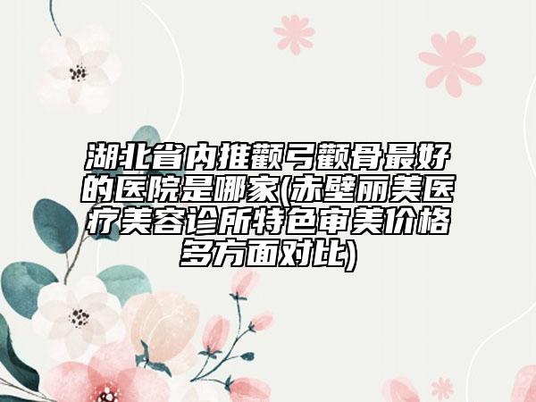 湖北省内推颧弓颧骨最好的医院是哪家(赤壁丽美医疗美容诊所特色审美价格多方面对比)