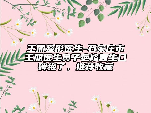 王丽整形医生-石家庄市王丽医生鼻子疤修复生口碑绝了，推荐收藏