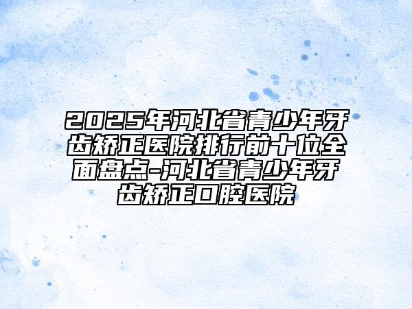 2025年河北省青少年牙齿矫正医院排行前十位全面盘点-河北省青少年牙齿矫正口腔医院