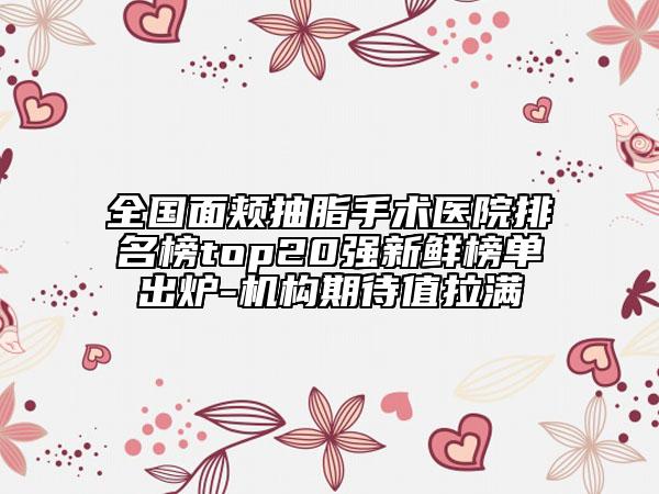 全国面颊抽脂手术医院排名榜top20强新鲜榜单出炉-机构期待值拉满